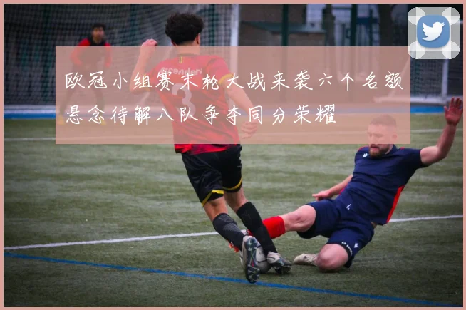 欧冠小组赛末轮大战来袭六个名额悬念待解八队争夺同分荣耀