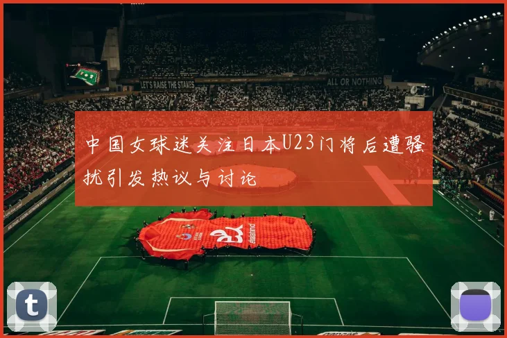 中国女球迷关注日本U23门将后遭骚扰引发热议与讨论
