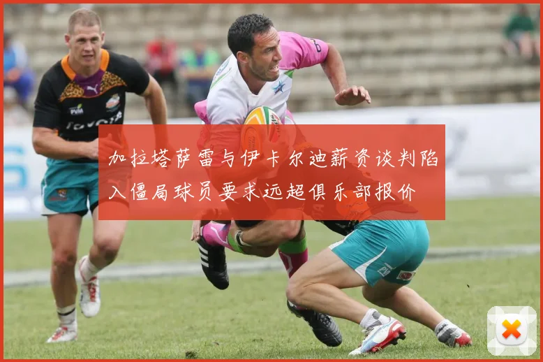 加拉塔萨雷与伊卡尔迪薪资谈判陷入僵局球员要求远超俱乐部报价