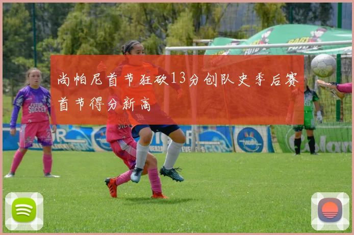 尚帕尼首节狂砍13分创队史季后赛首节得分新高
