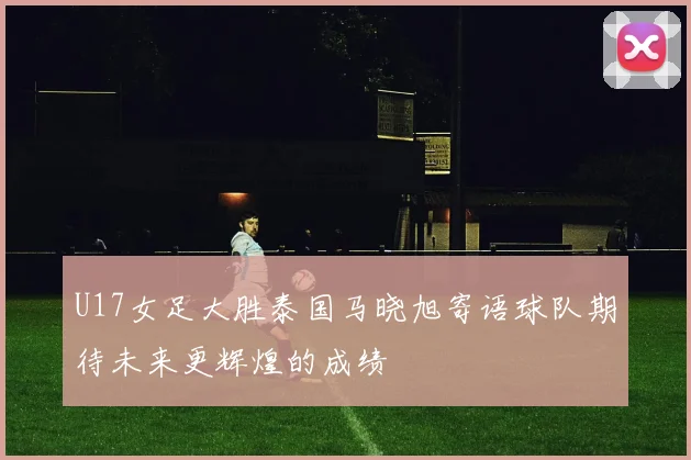U17女足大胜泰国马晓旭寄语球队期待未来更辉煌的成绩