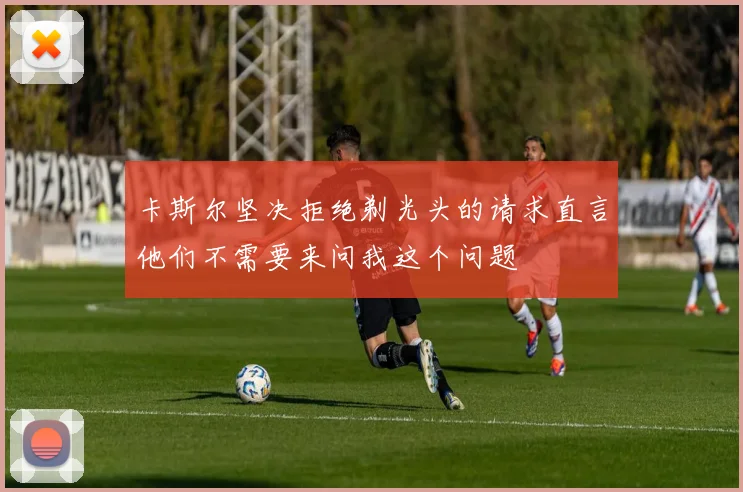 卡斯尔坚决拒绝剃光头的请求直言他们不需要来问我这个问题
